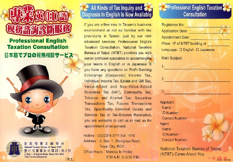 Professional English Taxation Consultation,National Taxation Bureau of Taipei Ministry of Finance . , ADD：No.2, Sec.1, Zhonghua Rd., Wanhua District, Taipei, 10802, Taiwan （R.O.C.）, TEL：+886-2-2311-3711Ext.1116 ,  Office Hours：AM 08:30 to PM 12:30 ；PM 1:30 to PM 5:30 Monday ~ Friday